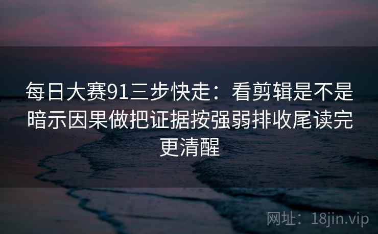 每日大赛91三步快走:看剪辑是不是暗示因果做把证据按强弱排收尾读完更清醒