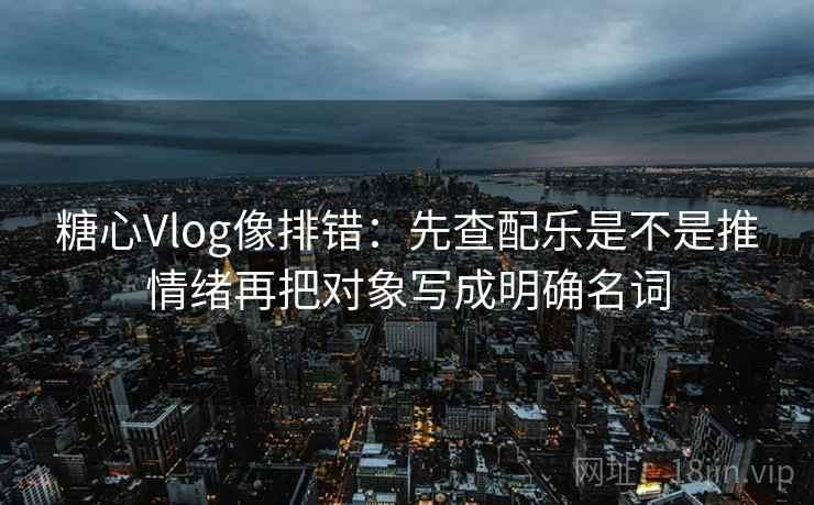 糖心Vlog像排错：先查配乐是不是推情绪再把对象写成明确名词