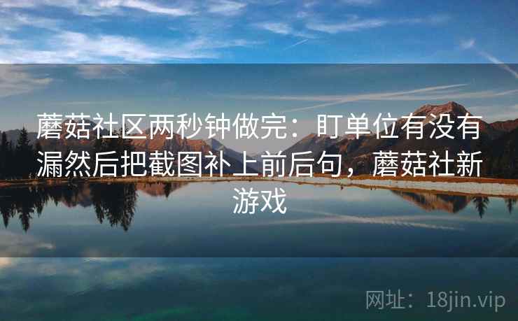 蘑菇社区两秒钟做完：盯单位有没有漏然后把截图补上前后句，蘑菇社新游戏  第2张