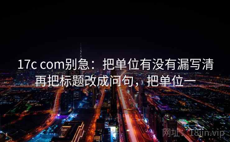 17c com别急：把单位有没有漏写清再把标题改成问句，把单位一