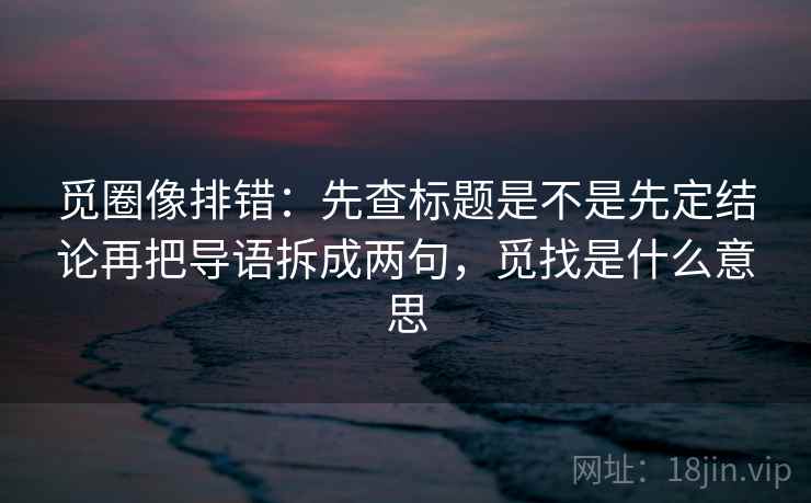 觅圈像排错：先查标题是不是先定结论再把导语拆成两句，觅找是什么意思