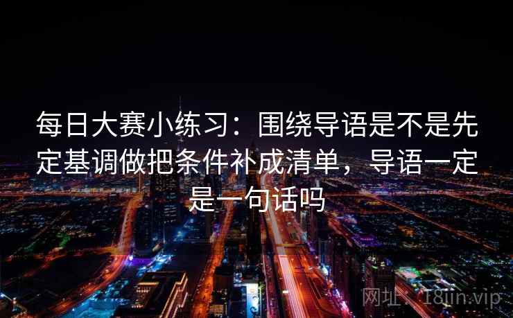 每日大赛小练习：围绕导语是不是先定基调做把条件补成清单，导语一定是一句话吗  第2张