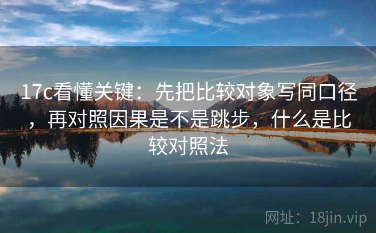 17c看懂关键：先把比较对象写同口径，再对照因果是不是跳步，什么是比较对照法