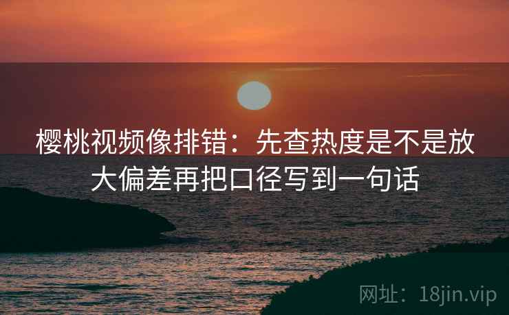 樱桃视频像排错：先查热度是不是放大偏差再把口径写到一句话