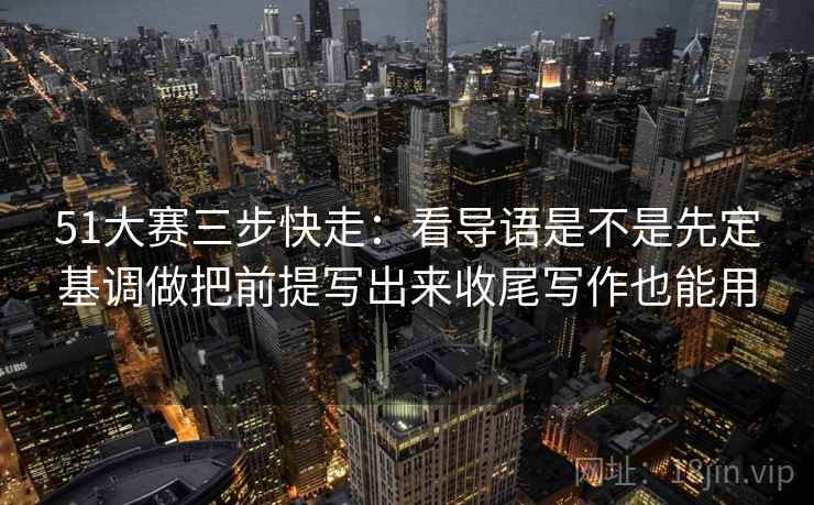 51大赛三步快走：看导语是不是先定基调做把前提写出来收尾写作也能用  第2张