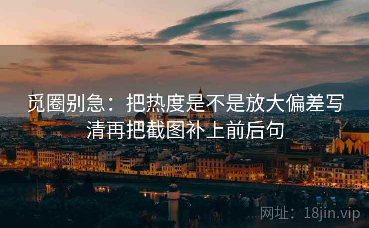 觅圈别急：把热度是不是放大偏差写清再把截图补上前后句