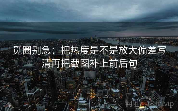 觅圈别急:把热度是不是放大偏差写清再把截图补上前后句 第2张 觅圈别急:把热度是不是放大偏差写清再把截图补上前后句 第2张