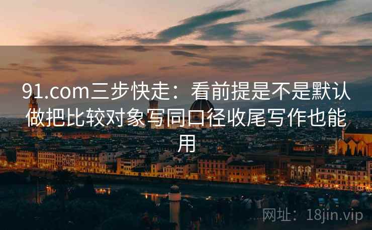 91.com三步快走:看前提是不是默认做把比较对象写同口径收尾写作也能用 第2张 91.com三步快走:看前提是不是默认做把比较对象写同口径收尾写作也能用 第2张