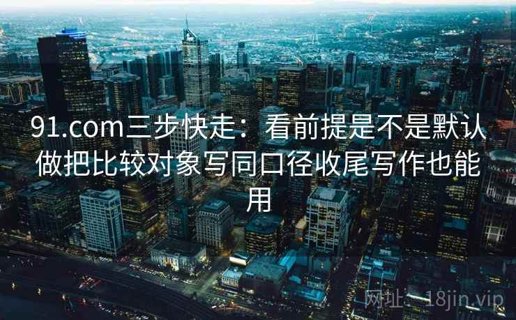 91.com三步快走:看前提是不是默认做把比较对象写同口径收尾写作也能用