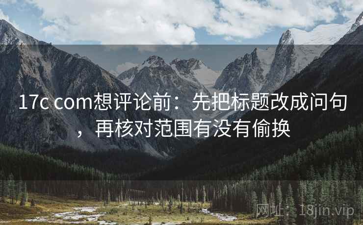 17c com想评论前:先把标题改成问句,再核对范围有没有偷换