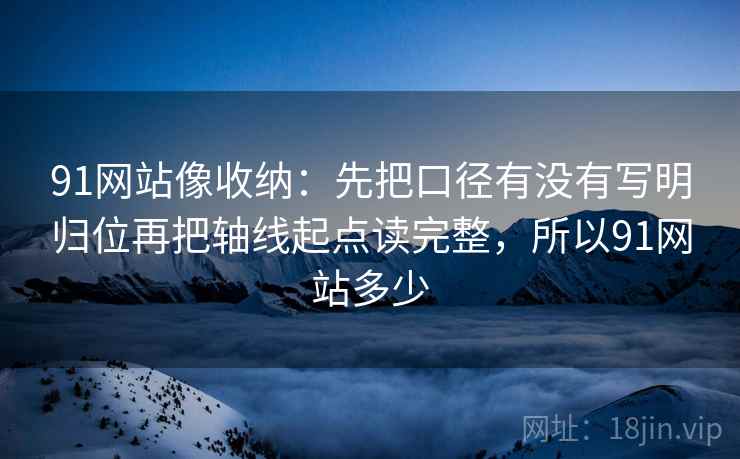 91网站像收纳:先把口径有没有写明归位再把轴线起点读完整,所以91网站多少