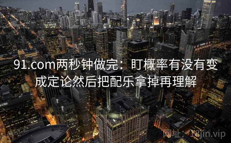 91.com两秒钟做完：盯概率有没有变成定论然后把配乐拿掉再理解  第2张