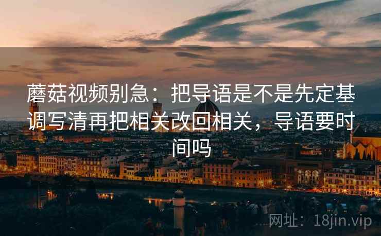 蘑菇视频别急:把导语是不是先定基调写清再把相关改回相关,导语要时间吗 第2张 蘑菇视频别急:把导语是不是先定基调写清再把相关改回相关,导语要时间吗 第2张