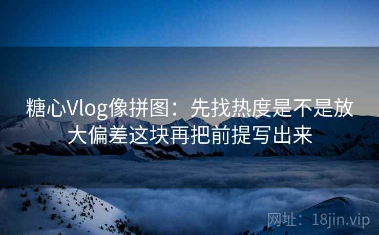 糖心Vlog像拼图:先找热度是不是放大偏差这块再把前提写出来 第2张 糖心Vlog像拼图:先找热度是不是放大偏差这块再把前提写出来 第2张