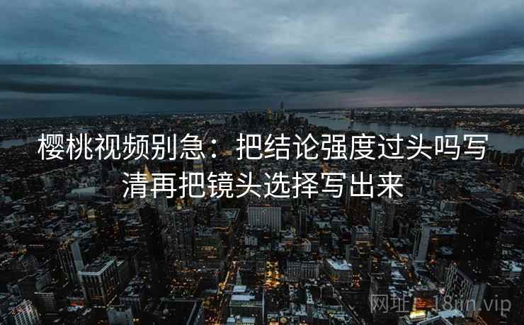 樱桃视频别急:把结论强度过头吗写清再把镜头选择写出来 第2张 樱桃视频别急:把结论强度过头吗写清再把镜头选择写出来 第2张