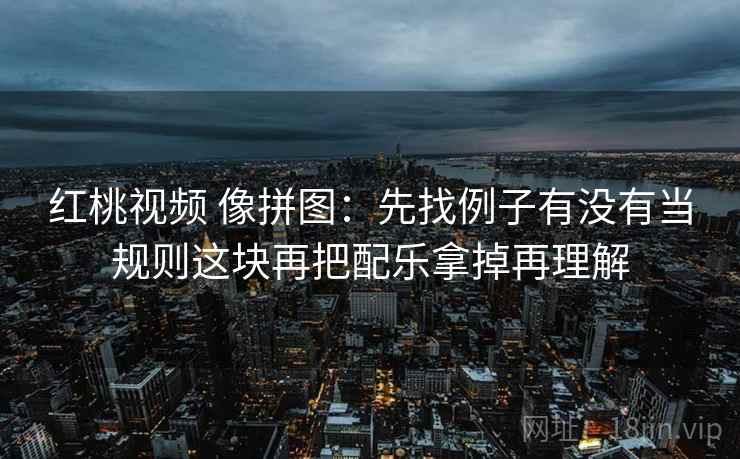 红桃视频 像拼图:先找例子有没有当规则这块再把配乐拿掉再理解