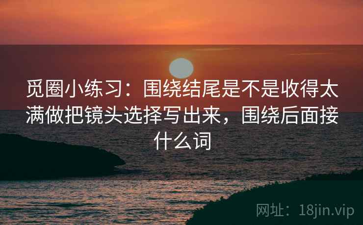 觅圈小练习:围绕结尾是不是收得太满做把镜头选择写出来,围绕后面接什么词 第2张 觅圈小练习:围绕结尾是不是收得太满做把镜头选择写出来,围绕后面接什么词 第2张