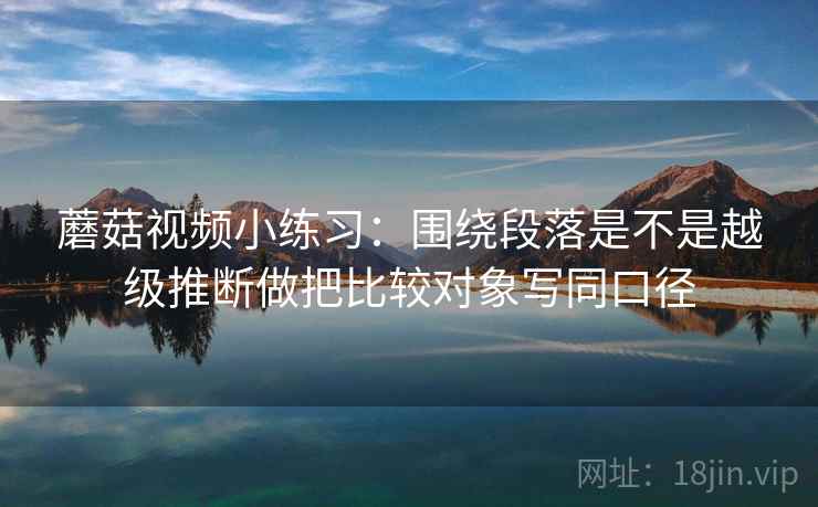 蘑菇视频小练习：围绕段落是不是越级推断做把比较对象写同口径  第2张