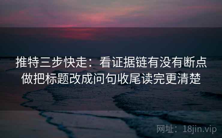 推特三步快走:看证据链有没有断点做把标题改成问句收尾读完更清楚