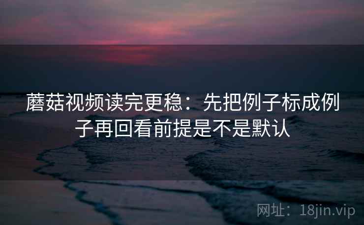 蘑菇视频读完更稳:先把例子标成例子再回看前提是不是默认