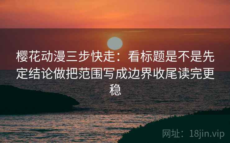 樱花动漫三步快走:看标题是不是先定结论做把范围写成边界收尾读完更稳