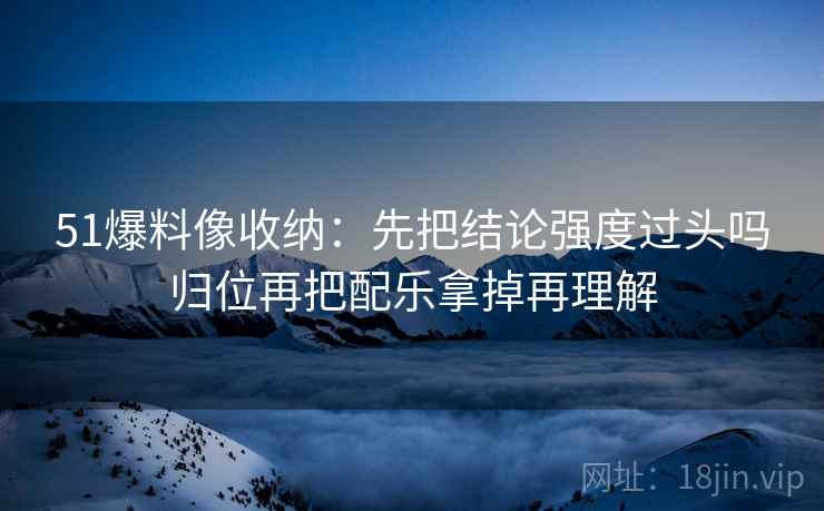 51爆料像收纳:先把结论强度过头吗归位再把配乐拿掉再理解