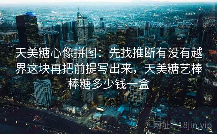 天美糖心像拼图:先找推断有没有越界这块再把前提写出来,天美糖艺棒棒糖多少钱一盒