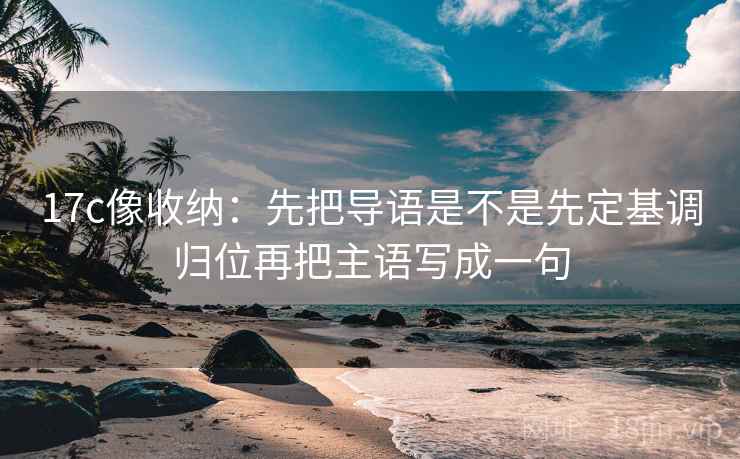 17c像收纳:先把导语是不是先定基调归位再把主语写成一句
