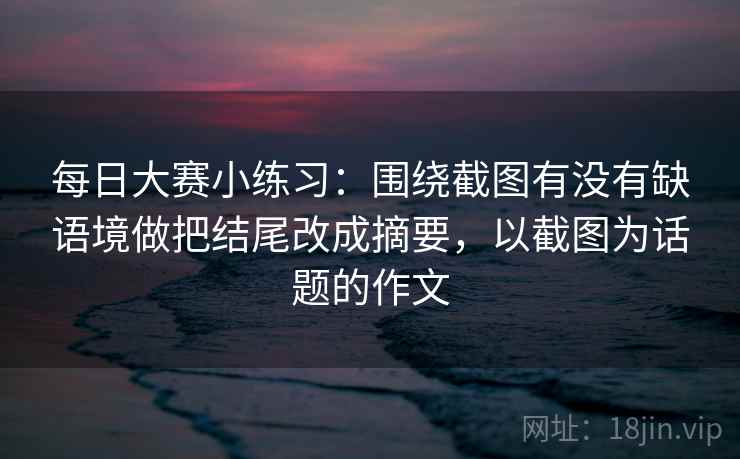 每日大赛小练习:围绕截图有没有缺语境做把结尾改成摘要,以截图为话题的作文