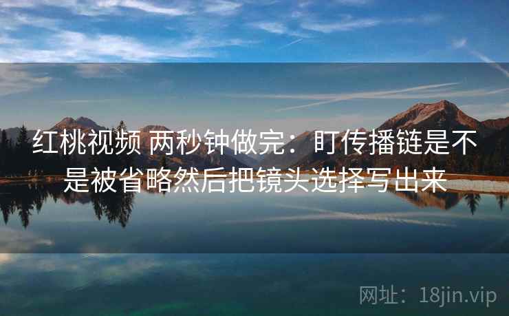 红桃视频 两秒钟做完：盯传播链是不是被省略然后把镜头选择写出来