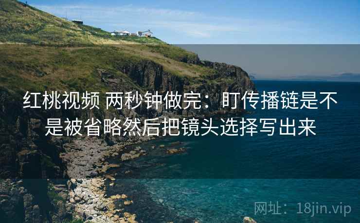 红桃视频 两秒钟做完:盯传播链是不是被省略然后把镜头选择写出来 第2张 红桃视频 两秒钟做完:盯传播链是不是被省略然后把镜头选择写出来 第2张