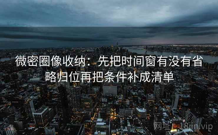 微密圈像收纳：先把时间窗有没有省略归位再把条件补成清单