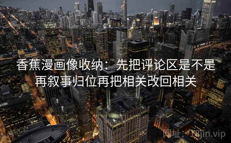 香蕉漫画像收纳：先把评论区是不是再叙事归位再把相关改回相关