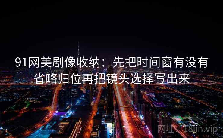 91网美剧像收纳:先把时间窗有没有省略归位再把镜头选择写出来 91网美剧像收纳:先把时间窗有没有省略归位再把镜头选择写出来