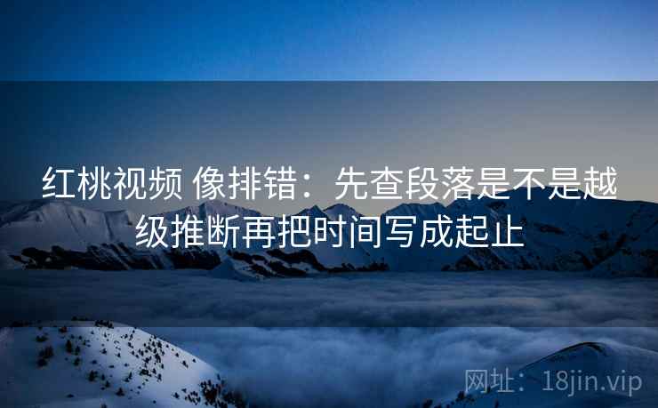 红桃视频 像排错：先查段落是不是越级推断再把时间写成起止